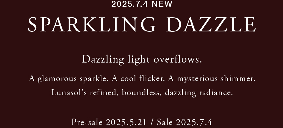 2025.7.4 NEW SPARKLING DAZZLE Dazzling light overflows. A glamorous sparkle. A cool flicker. A mysterious shimmer. Lunasol's refined, boundless, dazzling radiance. Pre-sale 2025.5.21 / Sale 2025.7.4