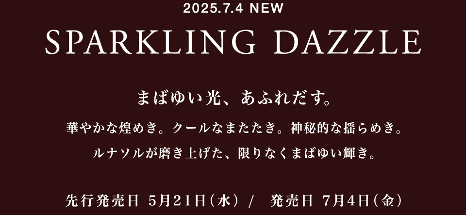 2025.7.4 NEW SPARKLING DAZZLE まばゆい光、あふれだす。 華やかな煌めき。クールなまたたき。神秘的な揺らめき。ルナソルが磨き上げた、限りなくまばゆい輝き。先行発売日 5月21日(水) / 発売日 7月4日(金)