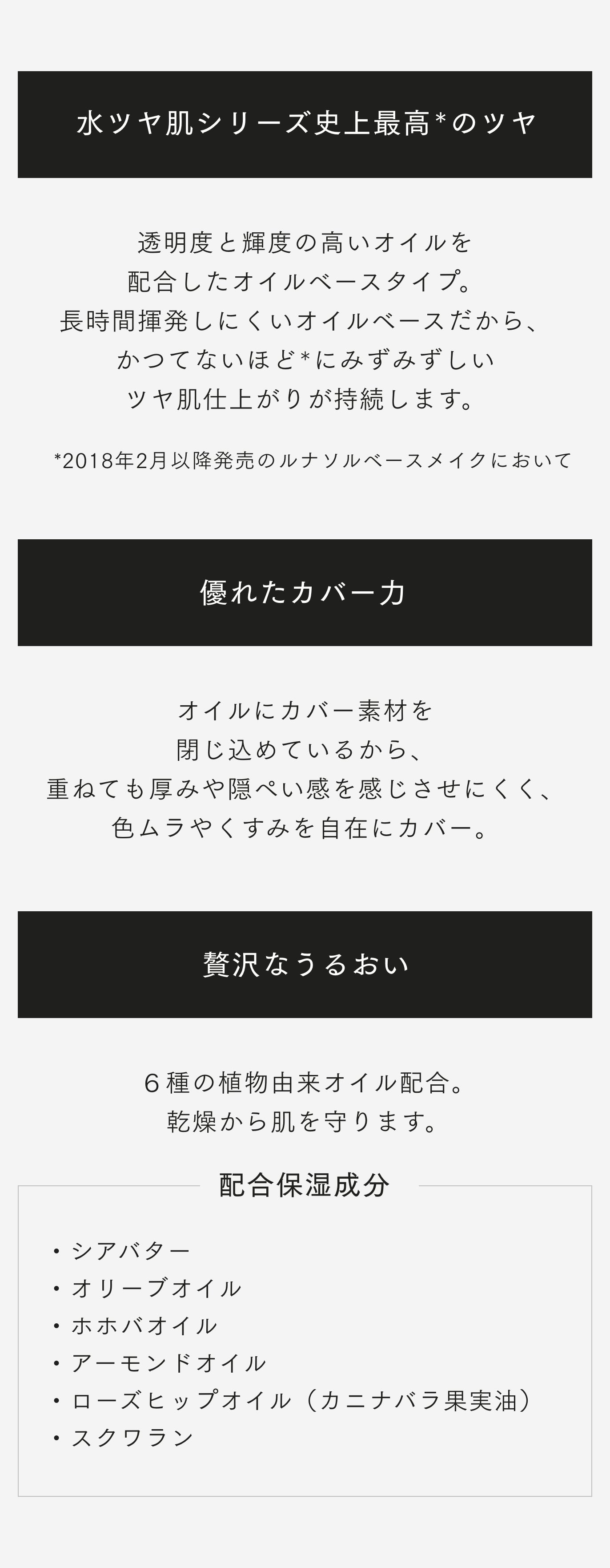 水ツヤ肌シリーズ史上最高のツヤ *透明度と輝度の高いオイルを 配合したオイルベースタイプ。長時間揮発しにくいオイルベースだから、かつてないほどにみずみずしいツヤ肌仕上がりが持続します。 *2018年2月以降発売のルナソルベースメイクにおいて 優れたカバーカ オイルにカバー素材を閉じ込めているから、重ねても厚みや隠ぺい感を感じさせにくく、色ムラやくすみを自在にカバー。 贅沢なうるおい 6種の植物由来オイル配合。乾燥から肌を守ります。 配合保湿成分 ・シアバター ・オリーブオイル ・ホホバオイル ・アーモンドオイル ・ローズヒップオイル(カニナバラ果実油) ・スクワラン