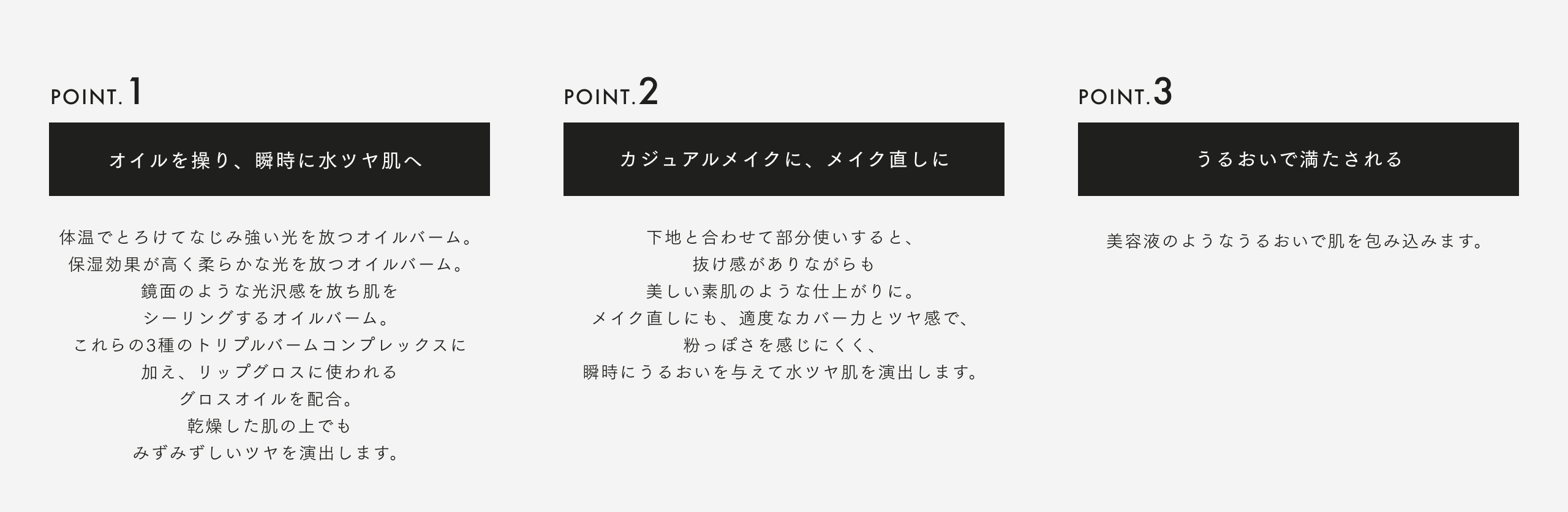 POINT. 1 オイルを操り、瞬時に水ツヤ肌へ 体温でとろけてなじみ強い光を放つオイルバーム。保湿効果が高く柔らかな光を放つオイルバーム。鏡面のような光沢感を放ち肌をシーリングするオイルバーム。これらの3種のトリプルバームコンプレックスに加え、リップグロスに使われるグロスオイルを配合。 乾燥した肌の上でも みずみずしいツヤを演出します。 POINT. 2 カジュアルメイクに、メイク直しに 下地と合わせて部分使いすると、抜け感がありながらも美しい素肌のような仕上がりに。メイク直しにも、適度なカバー力とツヤ感で、粉っぽさを感じにくく、瞬時にうるおいを与えて水ツヤ肌を演出します。 POINT. 3 うるおいで満たされる 美容液のようなうるおいで肌を包み込みます。