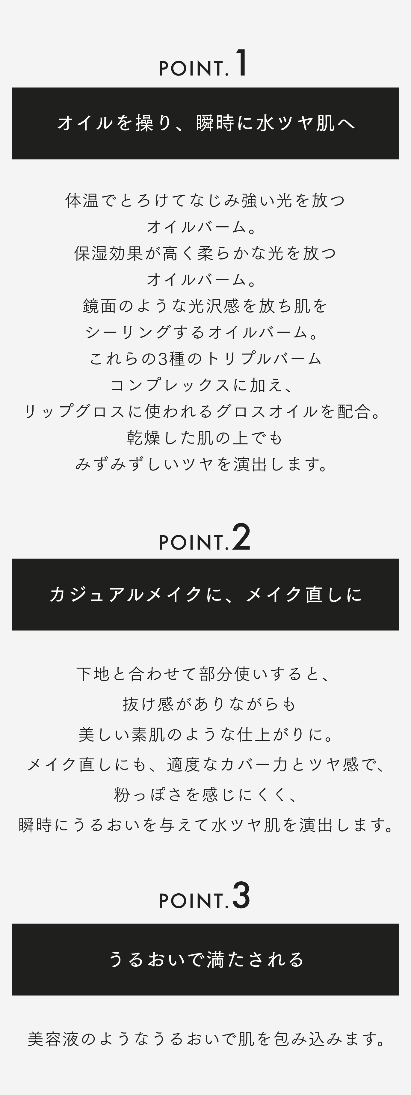 POINT. 1 オイルを操り、瞬時に水ツヤ肌へ 体温でとろけてなじみ強い光を放つオイルバーム。保湿効果が高く柔らかな光を放つオイルバーム。鏡面のような光沢感を放ち肌をシーリングするオイルバーム。これらの3種のトリプルバームコンプレックスに加え、リップグロスに使われるグロスオイルを配合。 乾燥した肌の上でも みずみずしいツヤを演出します。 POINT. 2 カジュアルメイクに、メイク直しに 下地と合わせて部分使いすると、抜け感がありながらも美しい素肌のような仕上がりに。メイク直しにも、適度なカバー力とツヤ感で、粉っぽさを感じにくく、瞬時にうるおいを与えて水ツヤ肌を演出します。 POINT. 3 うるおいで満たされる 美容液のようなうるおいで肌を包み込みます。