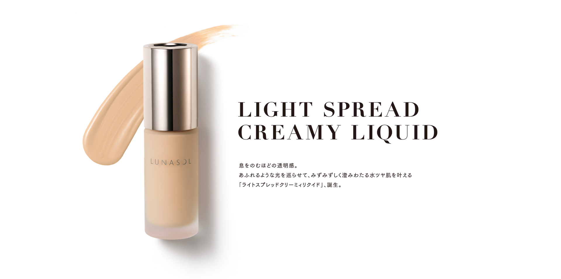 LIGHT SPREAD CREAMY LIQUID 息をのむほどの透明感。 あふれるような光を巡らせて、みずみずしく澄みわたる水ツヤ肌を叶える 「ライトスプレッドクリーミィリクイド」、誕生。