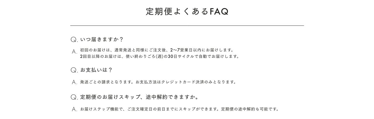 定期便よくあるFAQ Q. いつ届きますか? A 初回のお届けは、通常発送と同様にご注文後、2~7営業日以内にお届けします。2回目以降のお届けは、使い終わりごろ(週)の30日サイクルで自動でお届けします。Q. お支払いは? A. 発送ごとの請求となります。お支払方法はクレジットカード決済のみとなります。Q. 定期便のお届けスキップ、途中解約できますか。A. お届けステップ機能で、ご注文確定日の前日までにスキップができます。定期便の途中解約も可能です。