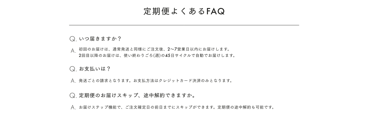 定期便よくあるFAQ Q. いつ届きますか? A 初回のお届けは、 通常発送と同様にご注文後、2~7営業日以内にお届けします。 2回目以降のお届けは、 使い終わりごろ(週)の45日サイクルで自動でお届けします。 Q. お支払いは? A. 発送ごとの請求となります。 お支払方法はクレジットカード決済のみとなります。 Q. 定期便のお届けスキップ、 途中解約できますか。 A. お届けステップ機能で、 ご注文確定日の前日までにスキップができます。 定期便の途中解約も可能です。