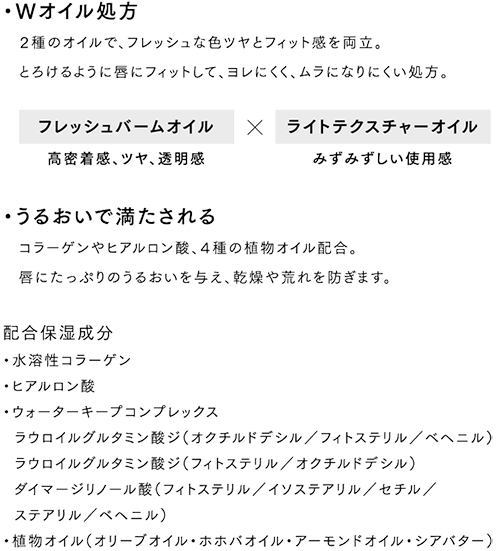・Wオイル処方 2種のオイルで、フレッシュな色ツヤとフィット感を両立。とろけるように唇にフィットして、ヨレにくく、ムラになりにくい処方。・うるおいで満たされる コラーゲンやヒアルロン酸、4種の植物オイル配合。唇にたっぷりのうるおいを与え、乾燥や荒れを防ぎます。 配合保湿成分・水溶性コラーゲン・ヒアルロン酸 ・ウォーターキープコンプレックス ラウロイルグルタミン酸ジ(オクチルドデシル/フィトステリル/ベヘニル)ラウロイルグルタミン酸ジ(フィトステリル/オクチルドデシル)ダイマージリノール酸(フィトステリル/イソステアリル/セチル/ステアリル/ベヘニル)・植物オイル(オリーブオイル・ホホバオイル・アーモンドオイル・シアバター)