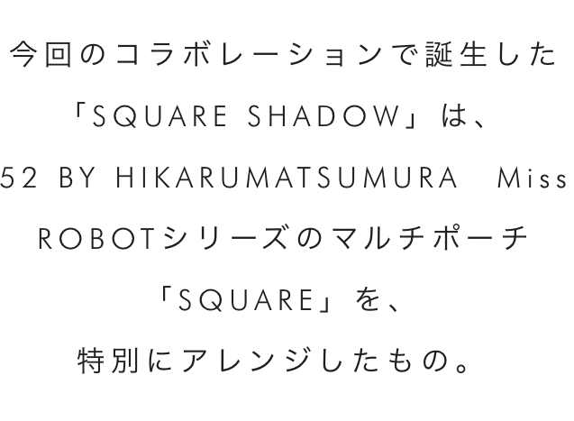 今回のコラボレーションで誕生した「SQUARE SHADOW」は、52 BY HIKARUMATSUMURA Miss ROBOTシリーズのマルチポーチ「SQUARE」を、特別にアレンジしたもの。