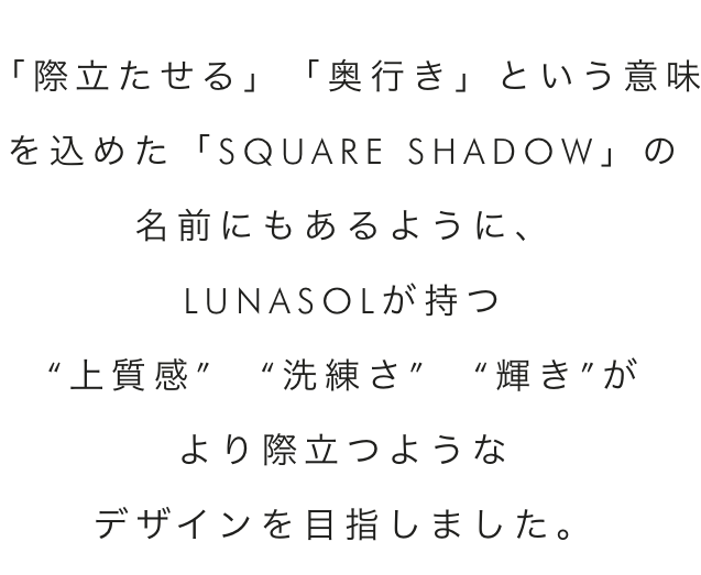 「際立たせる」「奥行き」という意味を込めた「SQUARE SHADOW」の名前にもあるように、LUNASOLが持つ“上質感” “洗練さ” “輝き”がより際立つようなデザインを目指しました。