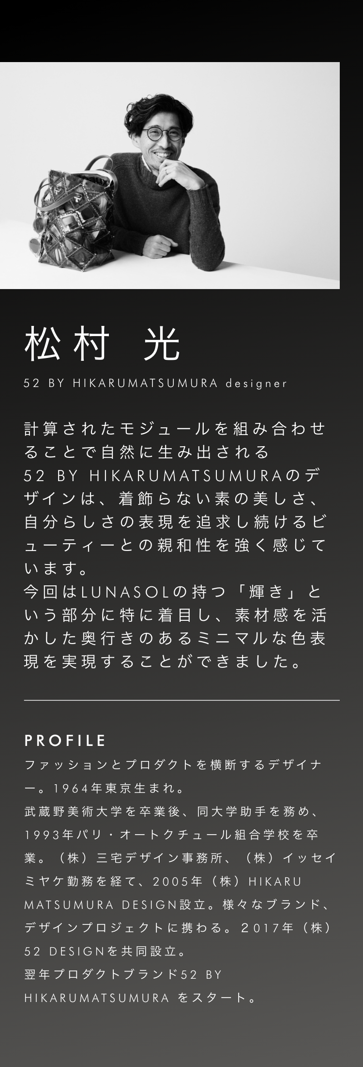 松村光 52 BY HIKARUMATSUMURA designer 計算されたモジュールを組み合わせることで自然に生み出される52 BY HIKARUMATSUMURAのデザインは、着飾らない素の美しさ、自分らしさの表現を追求し続けるビューティーとの親和性を強く感じています。今回はLUNASOLの持つ「輝き」という部分に特に着目し、素材感を活かした奥行きのあるミニマルな色表現を実現することができました。
profile ファッションとプロダクトを横断するデザイナー。1964年東京生まれ。武蔵野美術大学を卒業後、同大学助手を務め、1993年パリ・オートクチュール組合学校を卒業。(株)三宅デザイン事務所、(株)イッセイミヤケ勤務を経て、2005年(株)HIKARU MATSUMURA DESIGN設立。様々なブランド、デザインプロジェクトに携わる。2017年(株)52 DESIGNを共同設立。翌年プロダクトブランド52 BY HIKARUMATSUMURAをスタート。