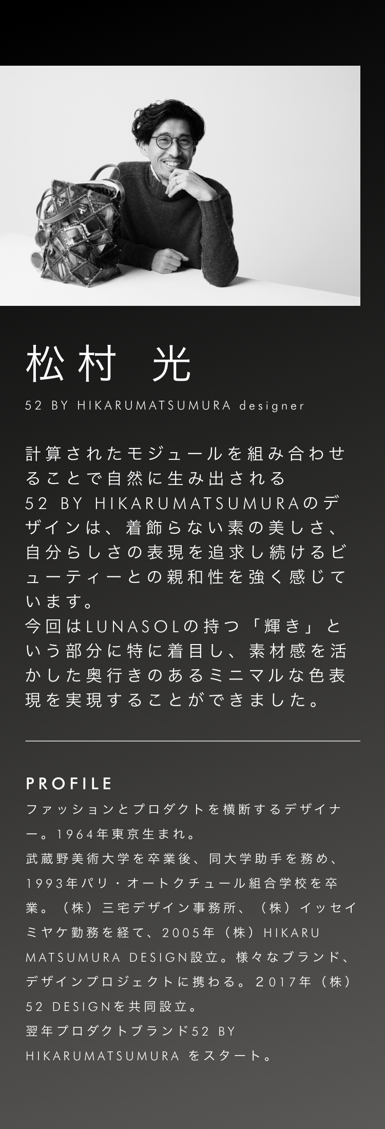 松村光 52 BY HIKARUMATSUMURA designer 計算されたモジュールを組み合わせることで自然に生み出される52 BY HIKARUMATSUMURAのデザインは、着飾らない素の美しさ、自分らしさの表現を追求し続けるビューティーとの親和性を強く感じています。今回はLUNASOLの持つ「輝き」という部分に特に着目し、素材感を活かした奥行きのあるミニマルな色表現を実現することができました。
            profile ファッションとプロダクトを横断するデザイナー。1964年東京生まれ。武蔵野美術大学を卒業後、同大学助手を務め、1993年パリ・オートクチュール組合学校を卒業。（株）三宅デザイン事務所、（株）イッセイミヤケ勤務を経て、2005年（株）HIKARU MATSUMURA DESIGN設立。様々なブランド、デザインプロジェクトに携わる。2017年（株）52 DESIGNを共同設立。翌年プロダクトブランド52 BY HIKARUMATSUMURAをスタート。