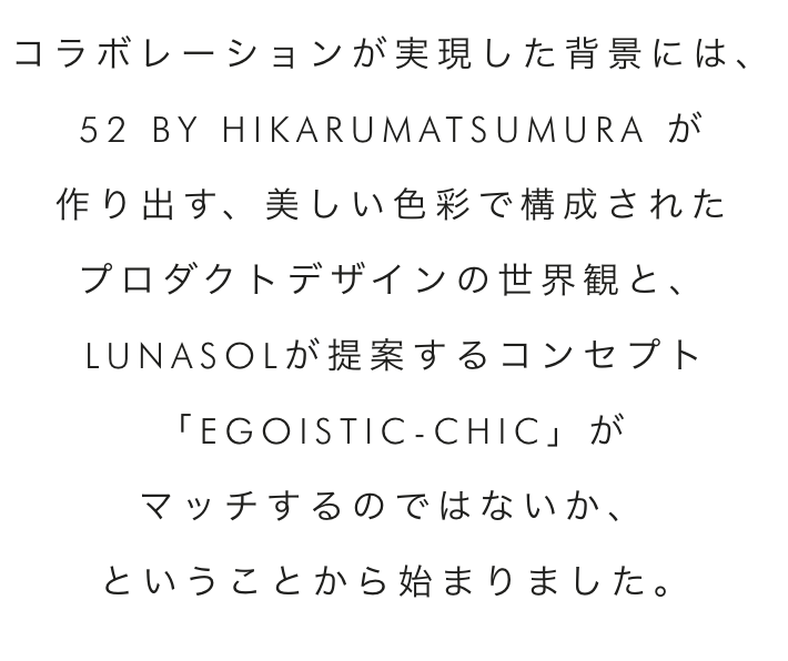 コラボレーションが実現した背景には、52 BY HIKARUMATSUMURA が作り出す、美しい色彩で構成されたプロダクトデザインの世界観と、LUNASOLが提案するコンセプト「EGOISTIC-CHIC」がマッチするのではないか、ということから始まりました。