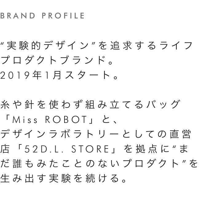 brand profile “実験的デザイン”を追求するライフプロダクトブランド。
                2019年1月スタート。糸や針を使わず組み立てるバッグ「Miss ROBOT」と、デザインラボラトリーとしての直営店「52D.L. STORE」を拠点に“まだ誰もみたことのないプロダクト”を生み出す実験を続ける。