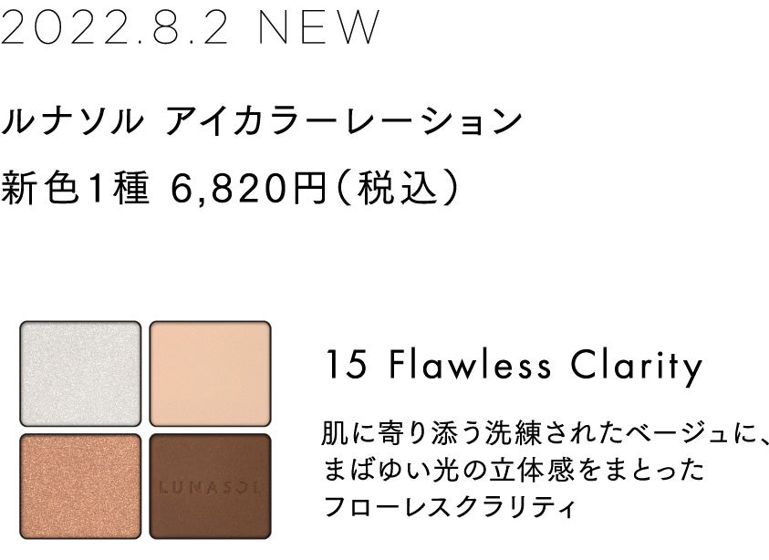 2022.8.2 NEW ルナソル アイカラーレーション 新色1種 6,820円(税込) 15 Flawless Clarity 肌に寄り添う洗練されたベージュに、まばゆい光の立体感をまとったフローレスクラリティ