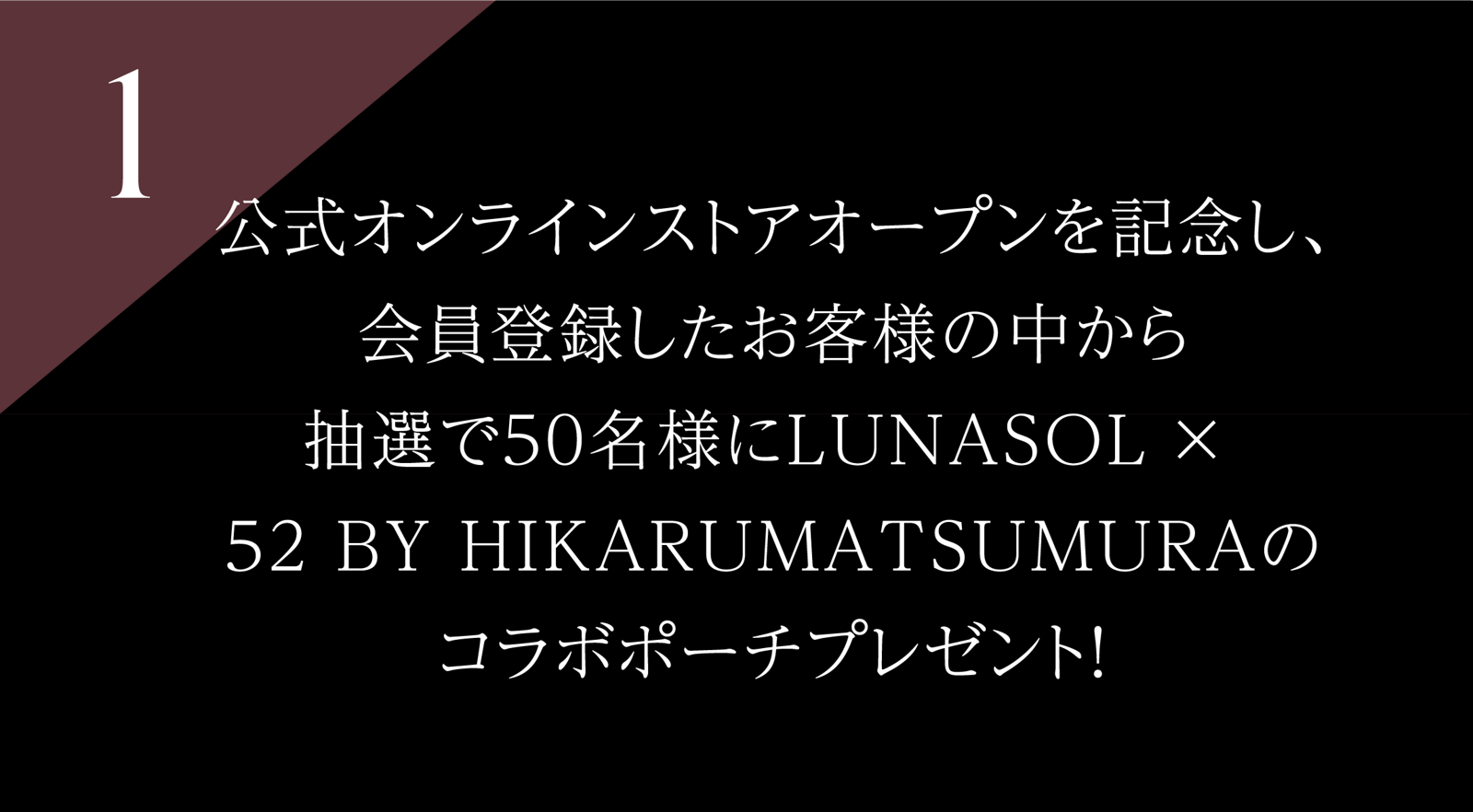 1 公式オンラインストアオープンを記念し、会員登録したお客様の中から 抽選で50名様に LUNASOL × 52 BY HIKARUMATSUMURAのコラボポーチプレゼント!