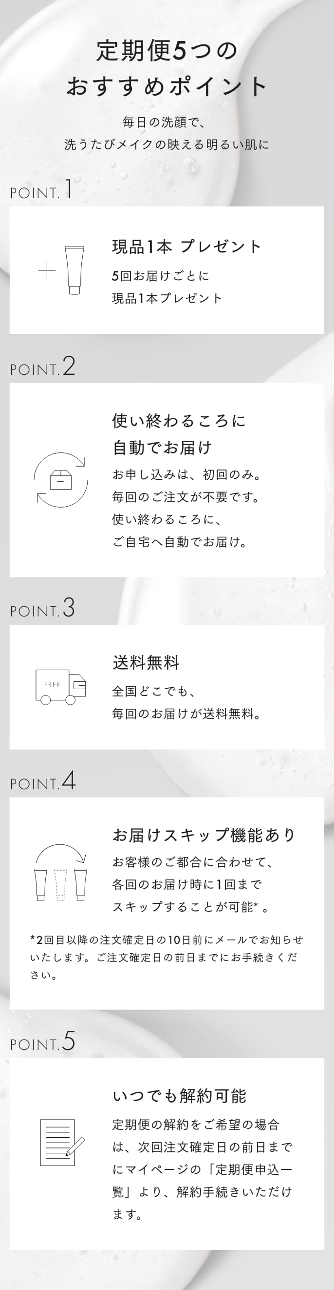 定期便5つのおすすめポイント 毎日の洗顔で、洗うたびメイクの映える明るい肌に POINT1 現品1本プレゼント 5回ご継続で、5本分の価格で6本お届け。 POINT2 使い終わるころに自動でお届け お申し込みは、初回のみ。毎回のご注文が不要です。使い終わるころに、ご自宅へ自動でお届け。 POINT3 送料無料 全国どこでも、毎回のお届けが送料無料。 POINT4 お届けスキップ機能あり お客様のご都合に合わせて、各回のお届け時に1回までスキップすることが可能*。*2回目以上の注文確定日の10日前にメールでお知らせいたします。ご注文確定日に前日までにお手続きください。 POINT5 いつでも解約可能 定期便の解約をご希望の場合は、次回注文確定日の前日までにマイページの「定期便申込一覧」より、解約手続きいただけます。※次回ご注文確定日の10日前までのご連絡必要です。
