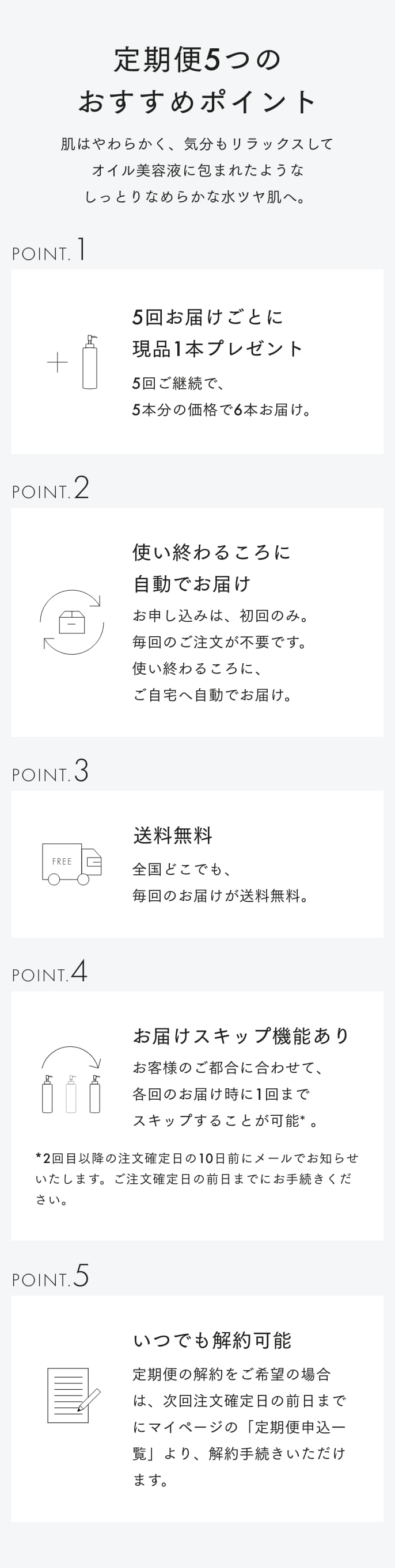 定期便5つのおすすめポイント 肌はやわらかく、気分もリラックスして、オイル美容液に包まれたようなしっとりしたなめらかな水ツヤ肌へ。 POINT1 5回お届けごとに現品1本プレゼント 5回ご継続で、5本分の価格で6本お届け。 POINT2 使い終わるころに自動でお届け お申し込みは、初回のみ。毎回のご注文が不要です。使い終わるころに、ご自宅へ自動でお届け。 POINT3 送料無料 全国どこでも、毎回のお届けが送料無料。 POINT4 お届けスキップ機能あり お客様のご都合に合わせて、各回のお届け時に1回までスキップすることが可能*。*2回目以上の注文確定日の10日前にメールでお知らせいたします。ご注文確定日に前日までにお手続きください。 POINT5 いつでも解約可能 定期便の解約をご希望の場合は、次回注文確定日の前日までにマイページの「定期便申込一覧」より、解約手続きいただけます。※次回ご注文確定日の10日前までのご連絡必要です。
